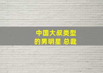 中国大叔类型的男明星 总裁